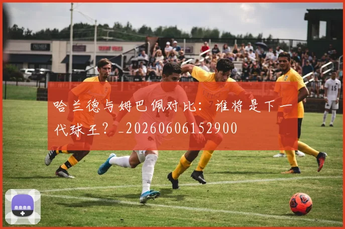 哈兰德与姆巴佩对比:谁将是下一代球王?_20260606152900