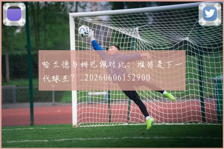哈兰德与姆巴佩对比：谁将是下一代球王？_20260606152900