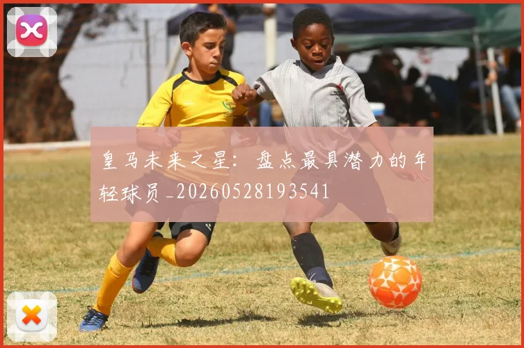 皇马未来之星：盘点最具潜力的年轻球员_20260528193541