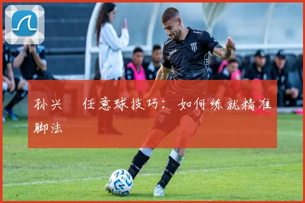 孙兴慜任意球技巧：如何练就精准脚法