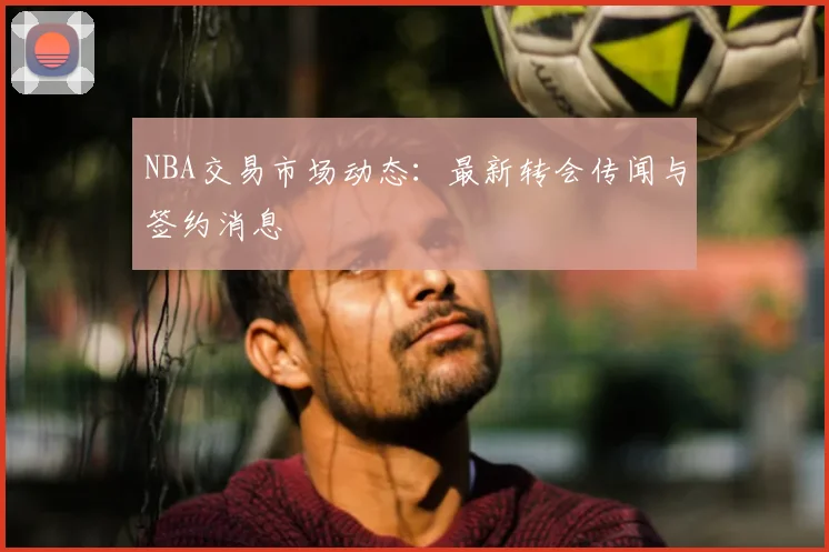 NBA交易市场动态：最新转会传闻与签约消息