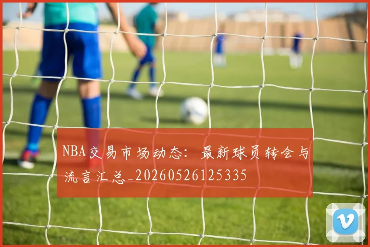NBA交易市场动态：最新球员转会与流言汇总_20260526125335