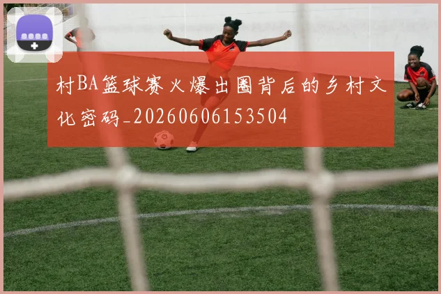 村BA篮球赛火爆出圈背后的乡村文化密码_20260606153504