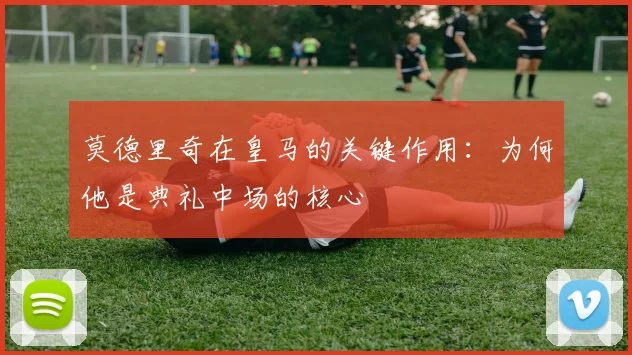 莫德里奇在皇马的关键作用：为何他是典礼中场的核心