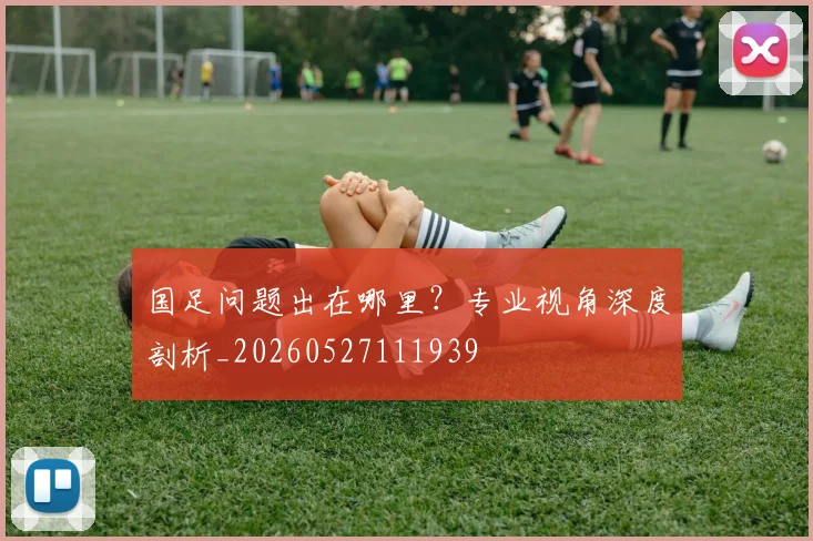 国足问题出在哪里？专业视角深度剖析_20260527111939