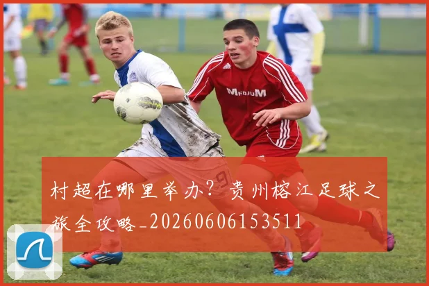 村超在哪里举办？贵州榕江足球之旅全攻略_20260606153511