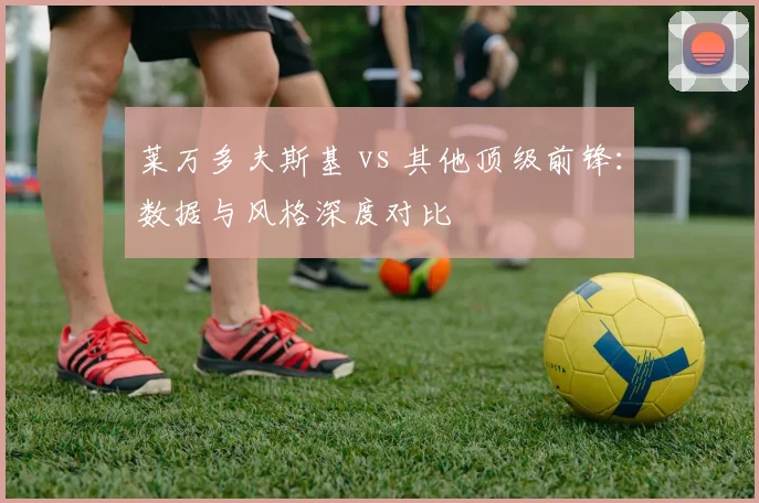 莱万多夫斯基 vs 其他顶级前锋:数据与风格深度对比