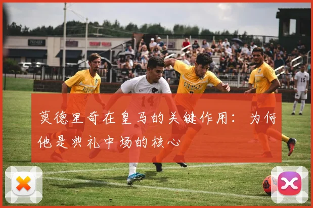莫德里奇在皇马的关键作用：为何他是典礼中场的核心